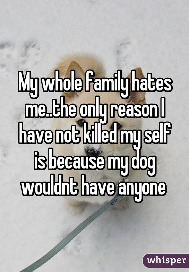 My whole family hates me..the only reason I have not killed my self is because my dog wouldnt have anyone 