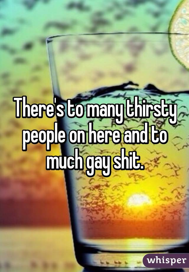 There's to many thirsty people on here and to much gay shit.