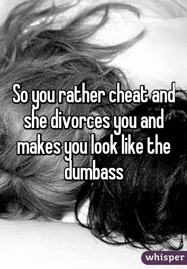 So you rather cheat and she divorces you and makes you look like the dumbass