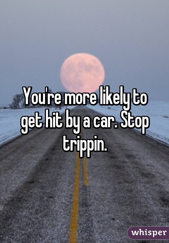 You're more likely to get hit by a car. Stop trippin.