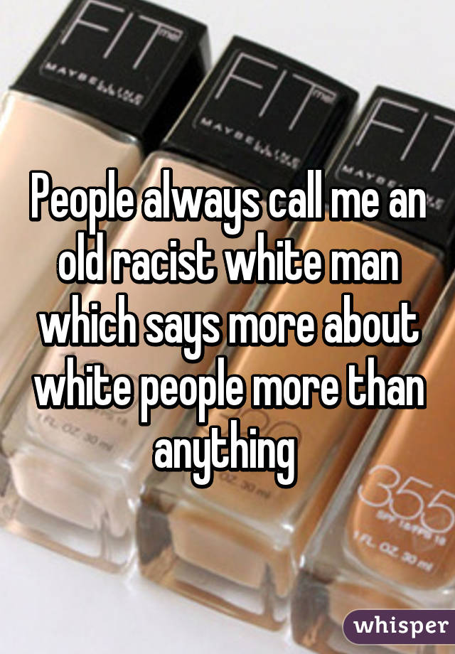 People always call me an old racist white man which says more about white people more than anything 