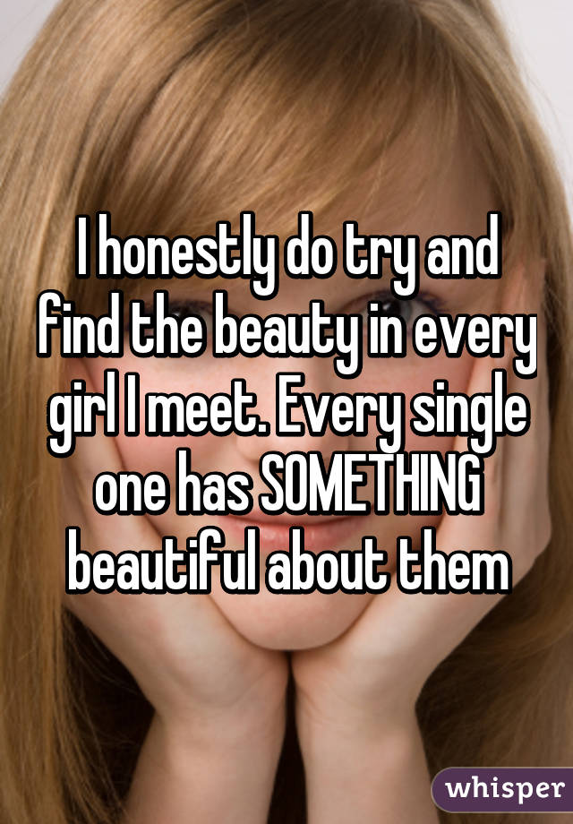 I honestly do try and find the beauty in every girl I meet. Every single one has SOMETHING beautiful about them