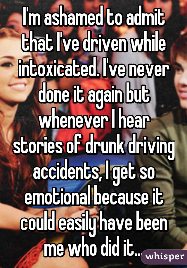 I'm ashamed to admit that I've driven while intoxicated. I've never done it again but whenever I hear stories of drunk driving accidents, I get so emotional because it could easily have been me who did it...