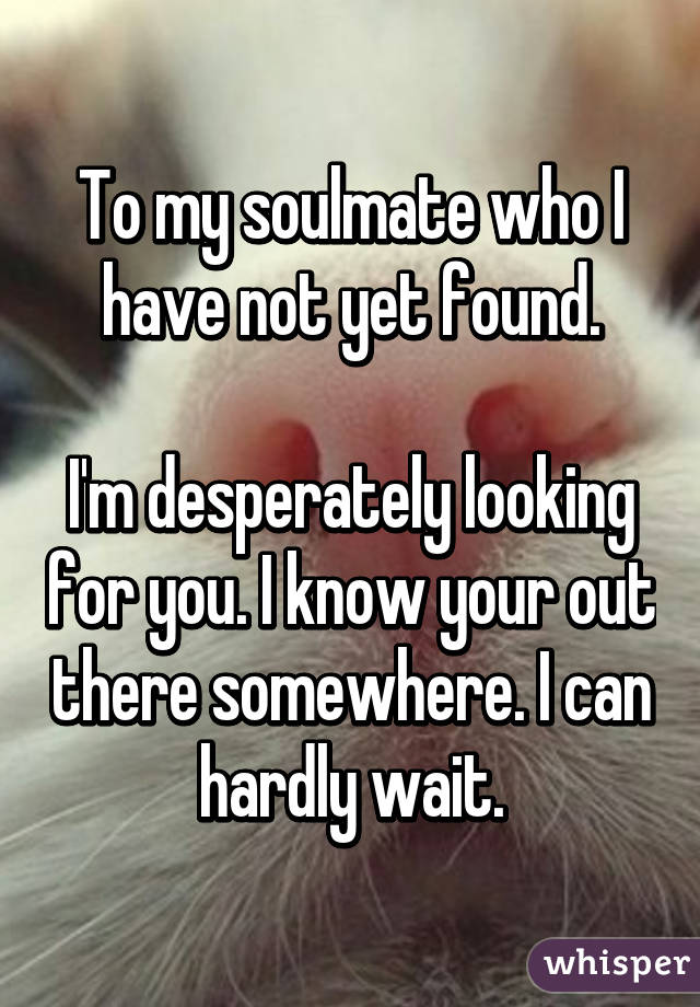 To my soulmate who I have not yet found.

I'm desperately looking for you. I know your out there somewhere. I can  hardly wait. 