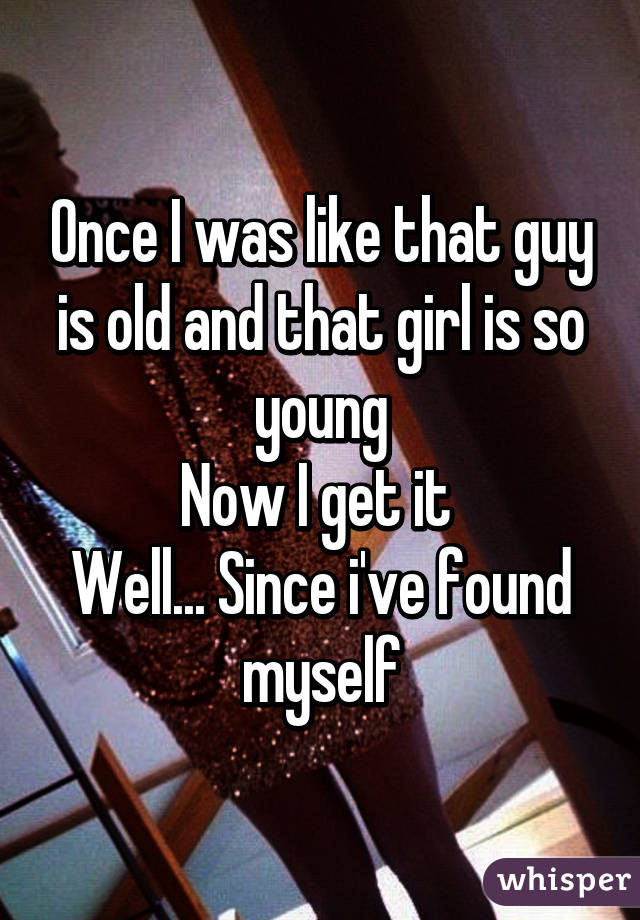 Once I was like that guy is old and that girl is so young
Now I get it 
Well... Since i've found myself