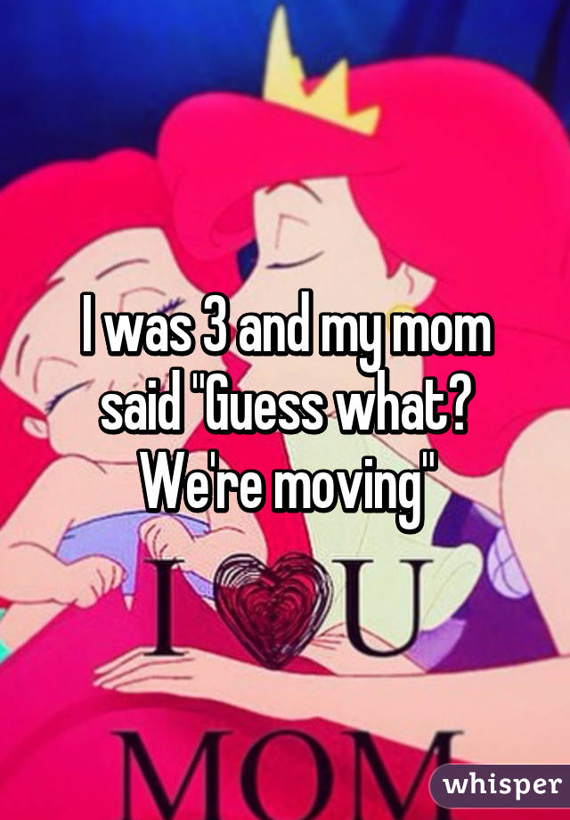 I was 3 and my mom said "Guess what? We're moving"