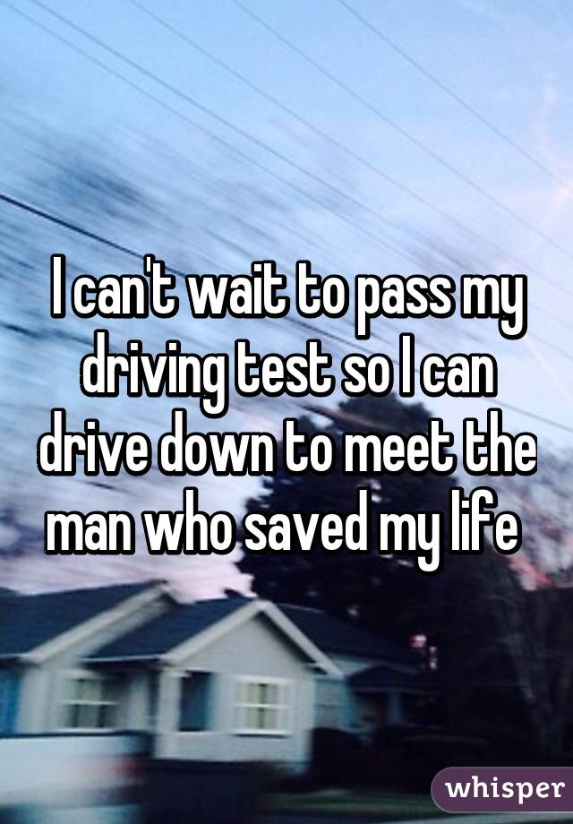 I can't wait to pass my driving test so I can drive down to meet the man who saved my life 