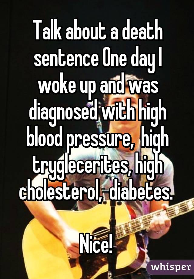 Talk about a death sentence One day I woke up and was diagnosed with high blood pressure,  high tryglecerites, high cholesterol,  diabetes. 

Nice! 