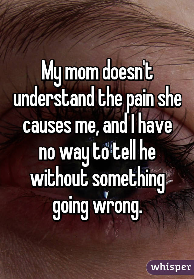 My mom doesn't understand the pain she causes me, and I have no way to tell he without something going wrong.