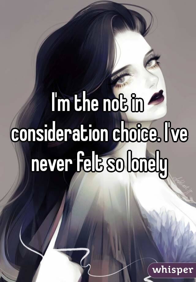 I'm the not in consideration choice. I've never felt so lonely