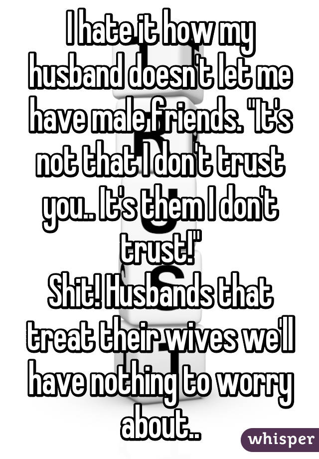 I hate it how my husband doesn't let me have male friends. "It's not that I don't trust you.. It's them I don't trust!"
Shit! Husbands that treat their wives we'll have nothing to worry about..