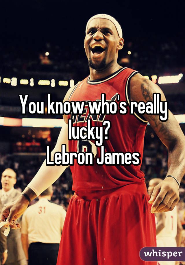 You know who's really lucky?  
Lebron James