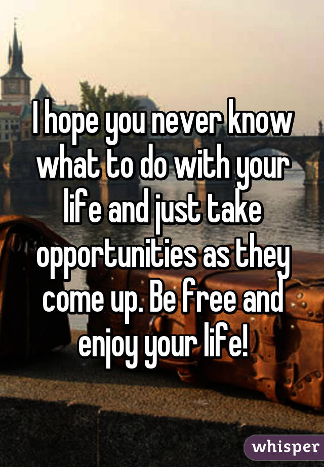 I hope you never know what to do with your life and just take opportunities as they come up. Be free and enjoy your life!