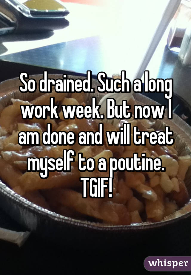 So drained. Such a long work week. But now I am done and will treat myself to a poutine. TGIF!