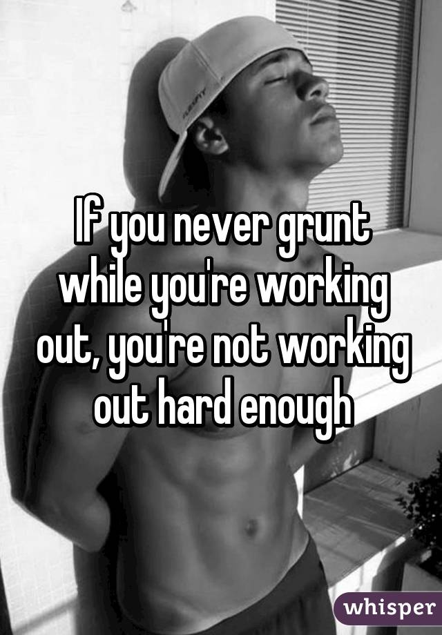 If you never grunt while you're working out, you're not working out hard enough