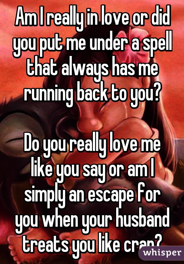 Am I really in love or did you put me under a spell that always has me running back to you?

Do you really love me like you say or am I simply an escape for you when your husband treats you like crap?