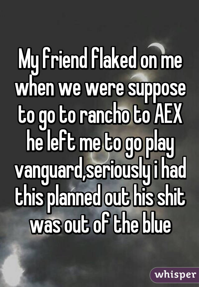 My friend flaked on me when we were suppose to go to rancho to AEX he left me to go play vanguard,seriously i had this planned out his shit was out of the blue