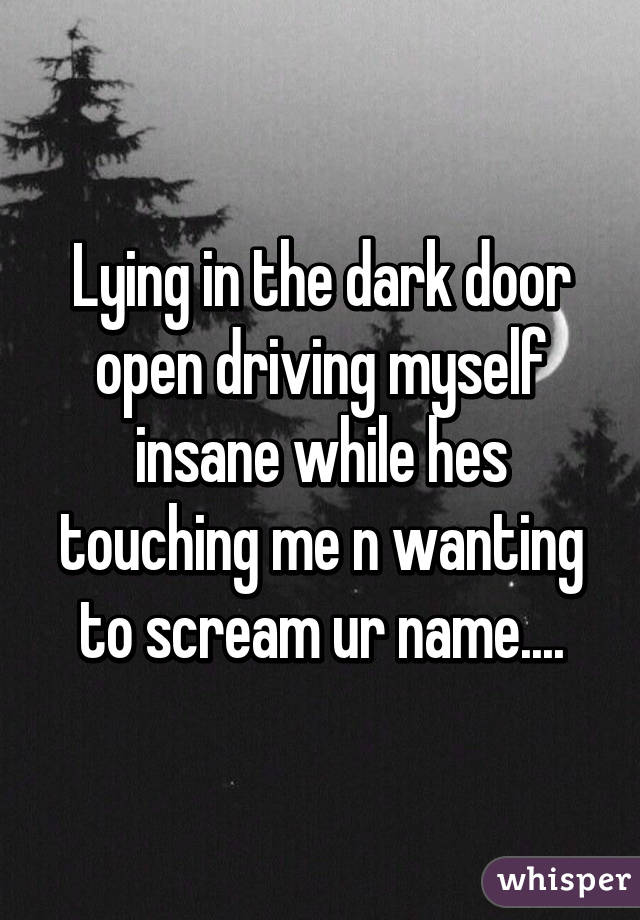 Lying in the dark door open driving myself insane while hes touching me n wanting to scream ur name....