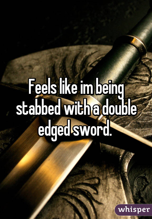 Feels like im being stabbed with a double edged sword. 