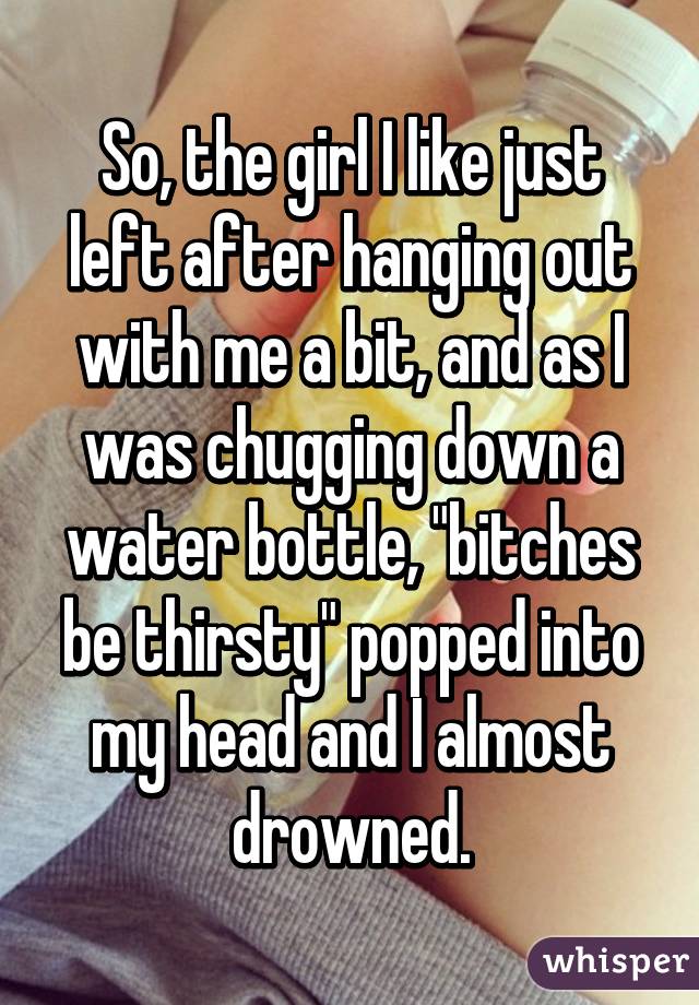 So, the girl I like just left after hanging out with me a bit, and as I was chugging down a water bottle, "bitches be thirsty" popped into my head and I almost drowned.