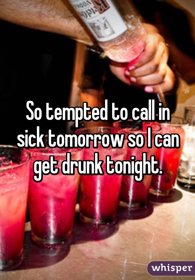 So tempted to call in sick tomorrow so I can get drunk tonight.