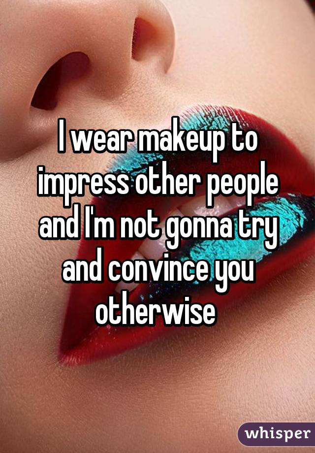 I wear makeup to impress other people and I'm not gonna try and convince you otherwise 