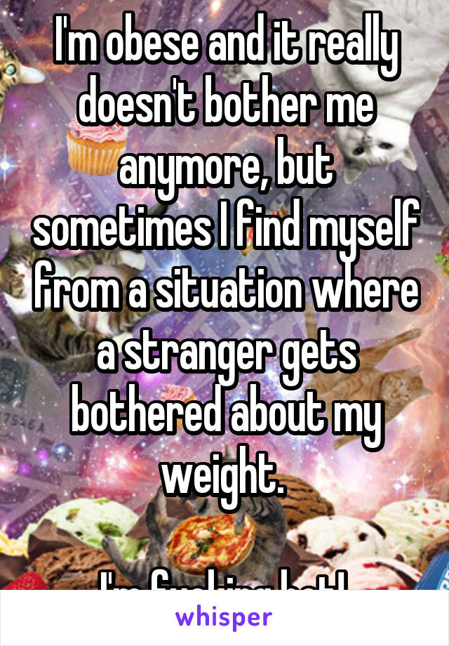 I'm obese and it really doesn't bother me anymore, but sometimes I find myself from a situation where a stranger gets bothered about my weight. 

I'm fucking hot! 