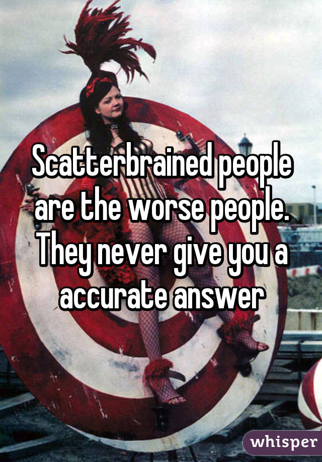 Scatterbrained people are the worse people. They never give you a accurate answer