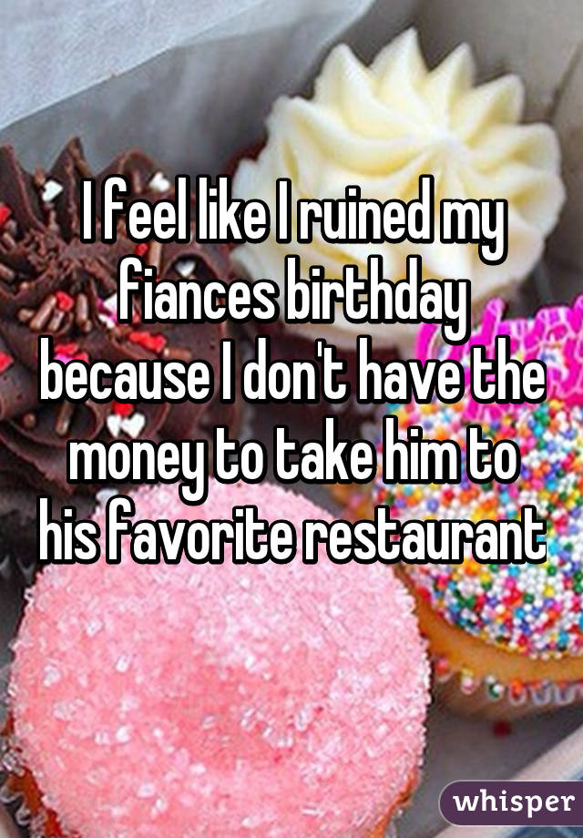 I feel like I ruined my fiances birthday because I don't have the money to take him to his favorite restaurant 