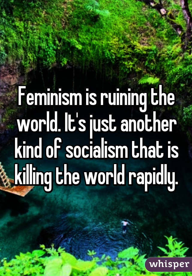 Feminism is ruining the world. It's just another kind of socialism that is killing the world rapidly.