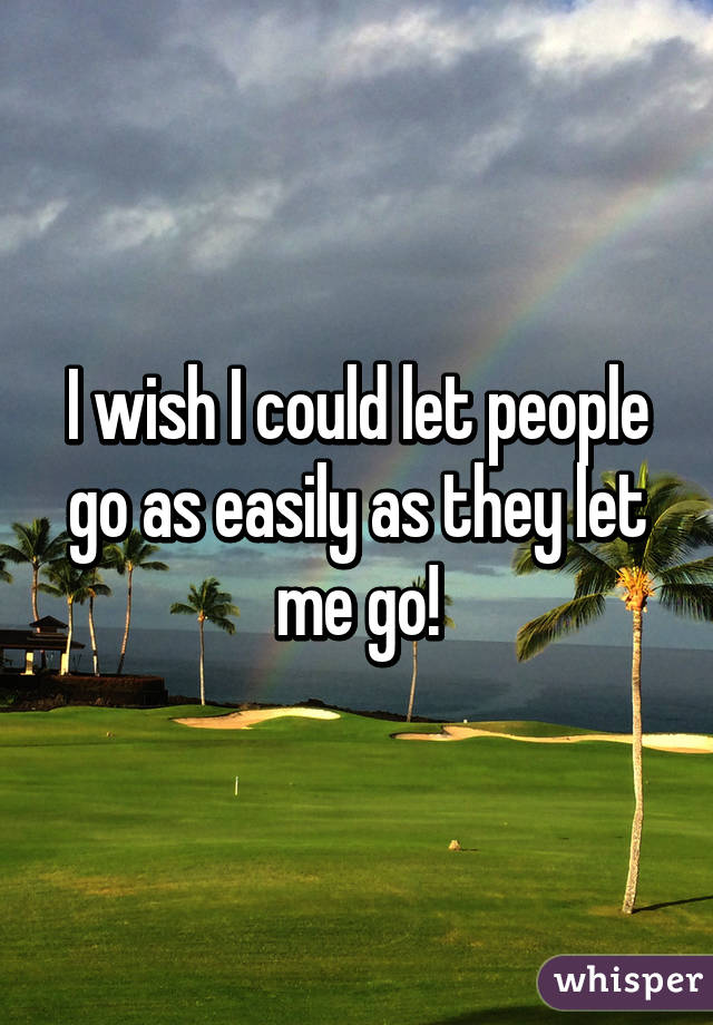 I wish I could let people go as easily as they let me go!