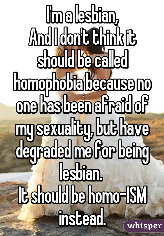 I'm a lesbian,
And I don't think it should be called homophobia because no one has been afraid of my sexuality, but have degraded me for being lesbian. 
It should be homo-ISM instead.