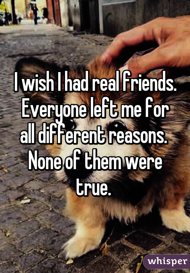 I wish I had real friends.
Everyone left me for all different reasons. 
None of them were true. 