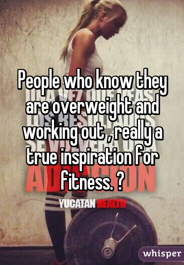 People who know they are overweight and working out , really a true inspiration for fitness. 👌