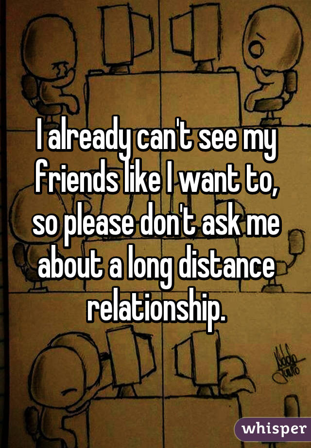 I already can't see my friends like I want to, so please don't ask me about a long distance relationship.