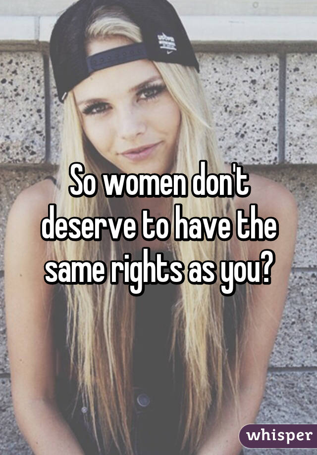 So women don't deserve to have the same rights as you?