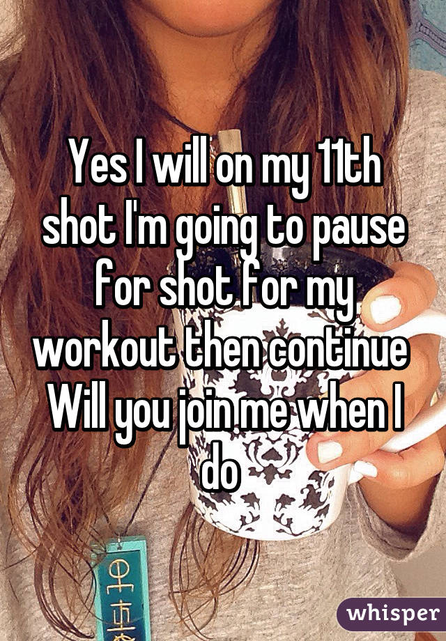 Yes I will on my 11th shot I'm going to pause for shot for my workout then continue 
Will you join me when I do 