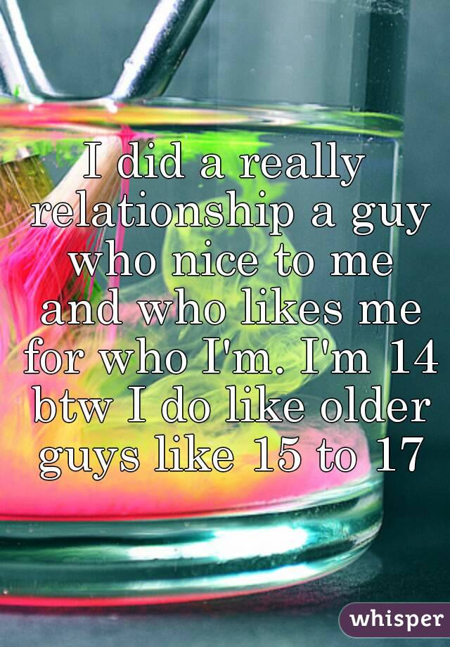 I did a really relationship a guy who nice to me and who likes me for who I'm. I'm 14 btw I do like older guys like 15 to 17