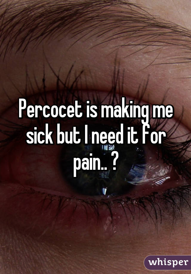 Percocet is making me sick but I need it for pain.. 😔