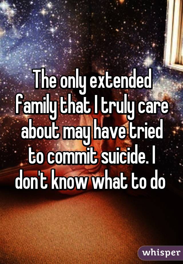 The only extended family that I truly care about may have tried to commit suicide. I don't know what to do 