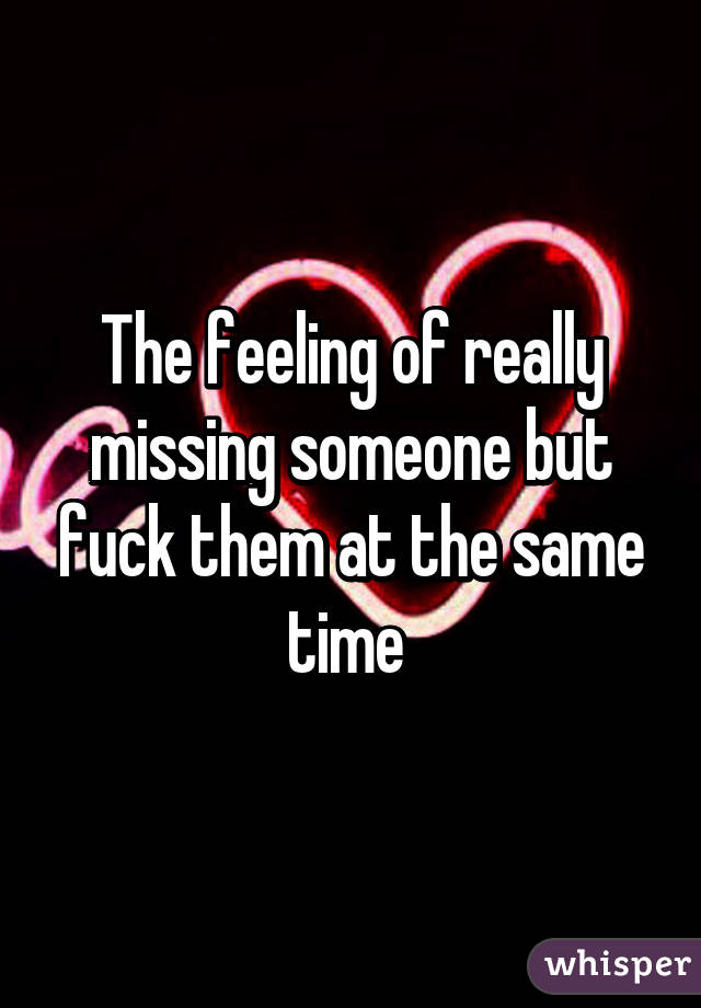 The feeling of really missing someone but fuck them at the same time 