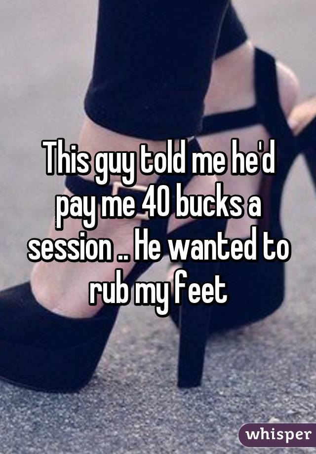 This guy told me he'd pay me 40 bucks a session .. He wanted to rub my feet