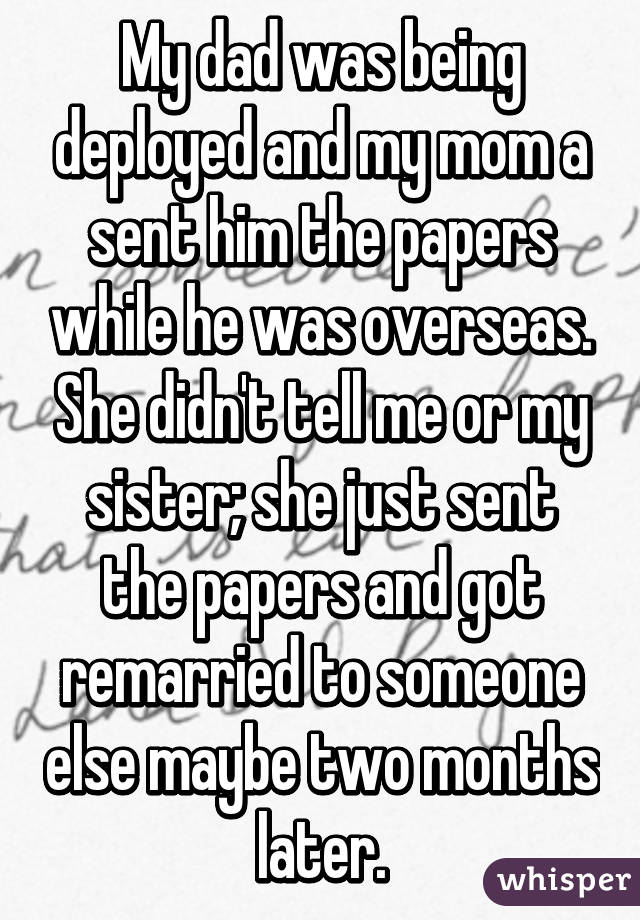 My dad was being deployed and my mom a sent him the papers while he was overseas. She didn't tell me or my sister; she just sent the papers and got remarried to someone else maybe two months later.