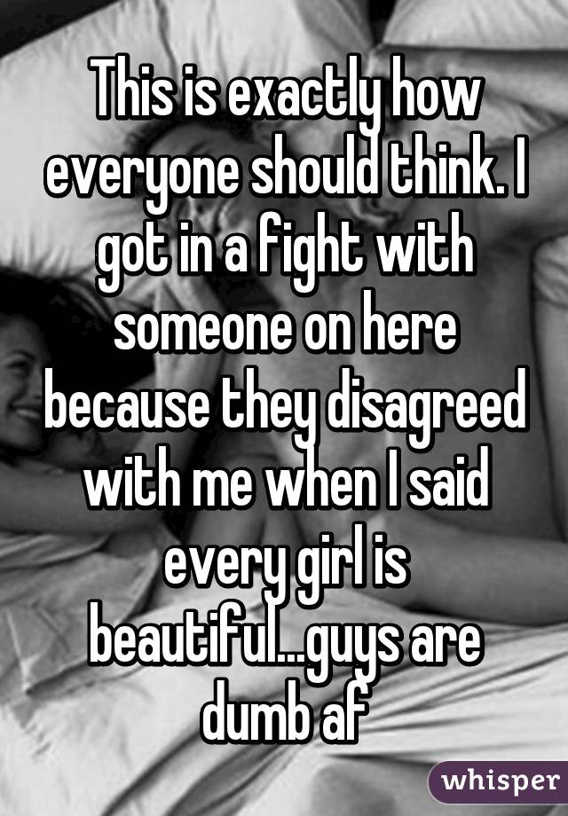 This is exactly how everyone should think. I got in a fight with someone on here because they disagreed with me when I said every girl is beautiful...guys are dumb af