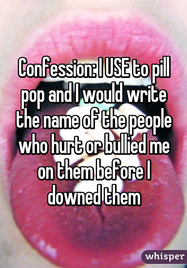 Confession: I USE to pill pop and I would write the name of the people who hurt or bullied me on them before I downed them