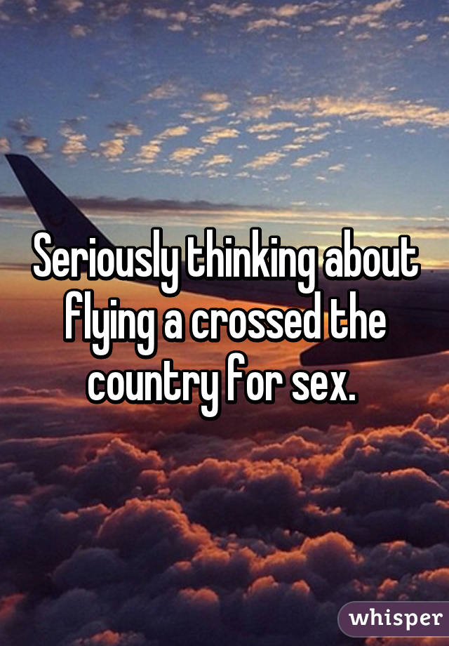 Seriously thinking about flying a crossed the country for sex. 