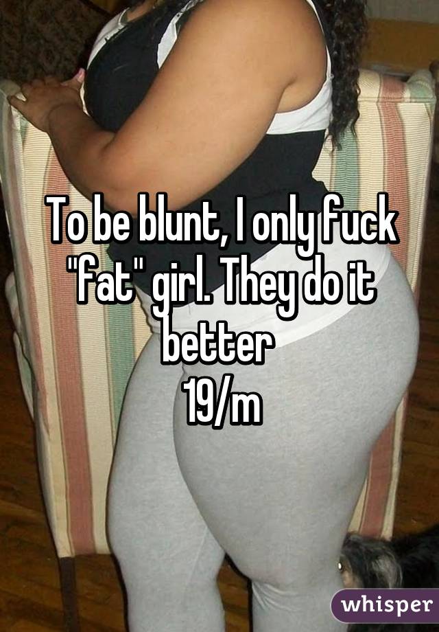 To be blunt, I only fuck "fat" girl. They do it better 
19/m