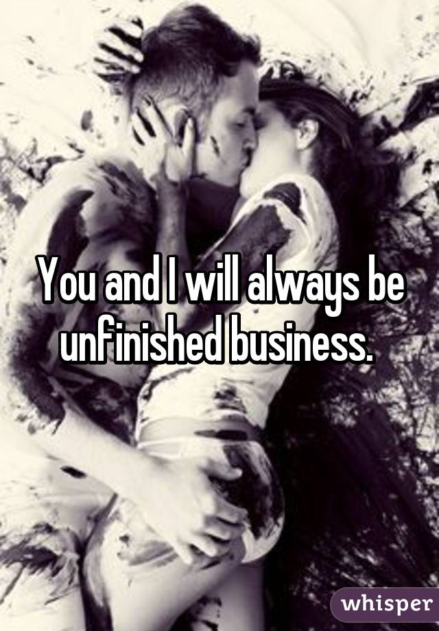 You and I will always be unfinished business. 