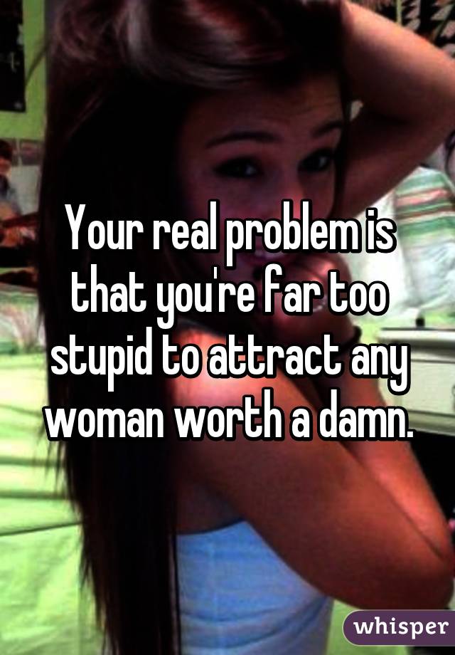 Your real problem is that you're far too stupid to attract any woman worth a damn.