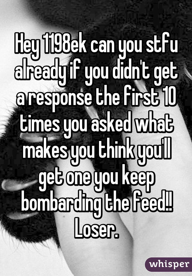 Hey 1198ek can you stfu already if you didn't get a response the first 10 times you asked what makes you think you'll get one you keep bombarding the feed!! Loser.